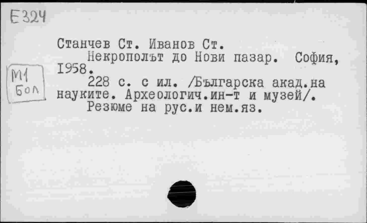﻿ЕійЧ
Ml
S ö /\
I------
Станчев Ст. Иванов Ст.
^^Некрополът до Нови пазар. София, 228 с. с ил. /Бьлгарска акад.на науките. Археологич.ин-т и музей/.
Резюме на рус.и нем.яз.